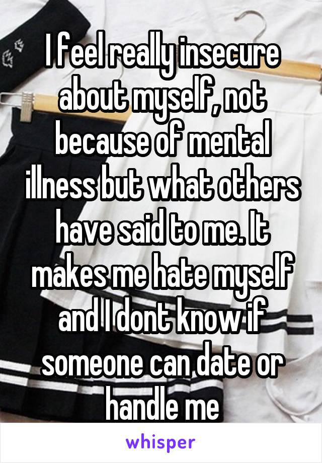 I feel really insecure about myself, not because of mental illness but what others have said to me. It makes me hate myself and I dont know if someone can date or handle me