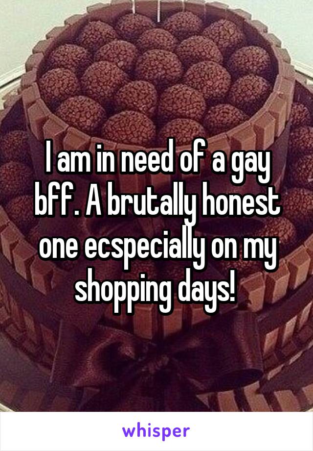 I am in need of a gay bff. A brutally honest one ecspecially on my shopping days! 