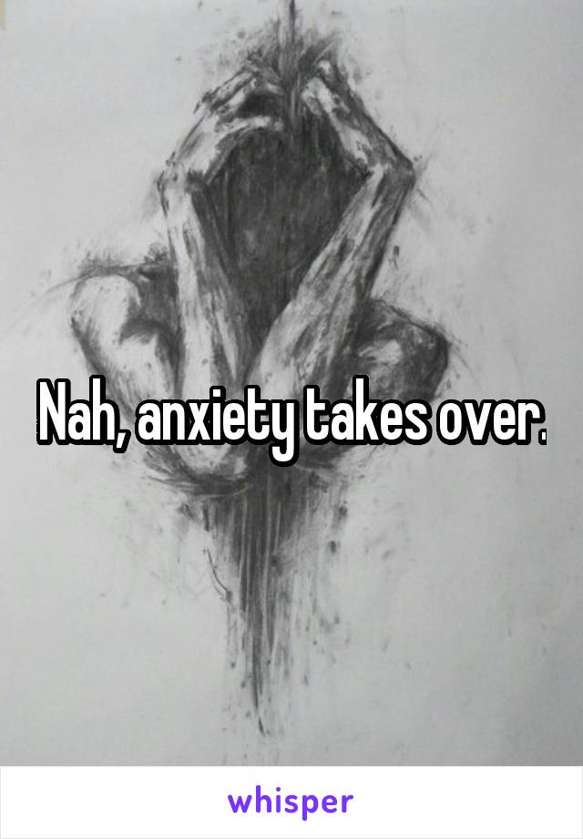 Nah, anxiety takes over.