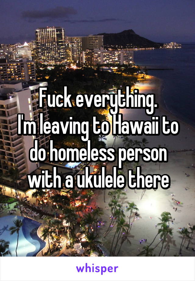 Fuck everything.
I'm leaving to Hawaii to do homeless person with a ukulele there