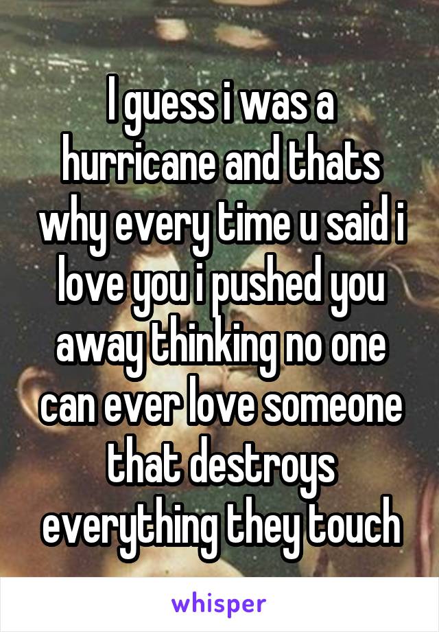 I guess i was a hurricane and thats why every time u said i love you i pushed you away thinking no one can ever love someone that destroys everything they touch