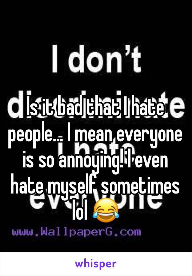 Is it bad that I hate people... I mean everyone is so annoying! I even hate myself sometimes lol 😂 