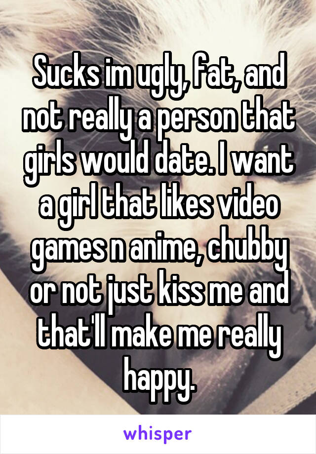 Sucks im ugly, fat, and not really a person that girls would date. I want a girl that likes video games n anime, chubby or not just kiss me and that'll make me really happy.