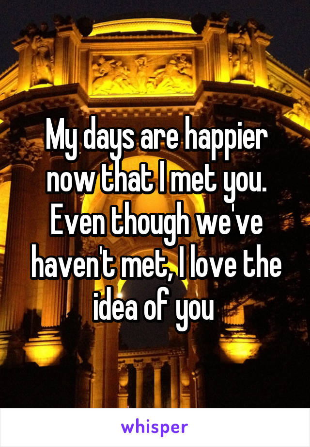 My days are happier now that I met you. Even though we've haven't met, I love the idea of you 