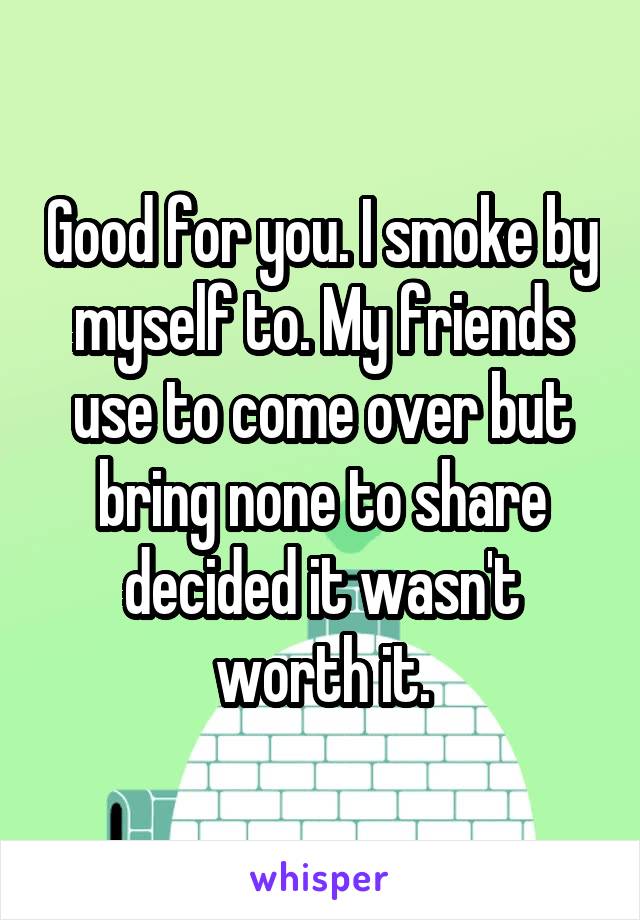 Good for you. I smoke by myself to. My friends use to come over but bring none to share decided it wasn't worth it.