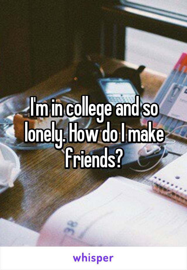 I'm in college and so lonely. How do I make friends?