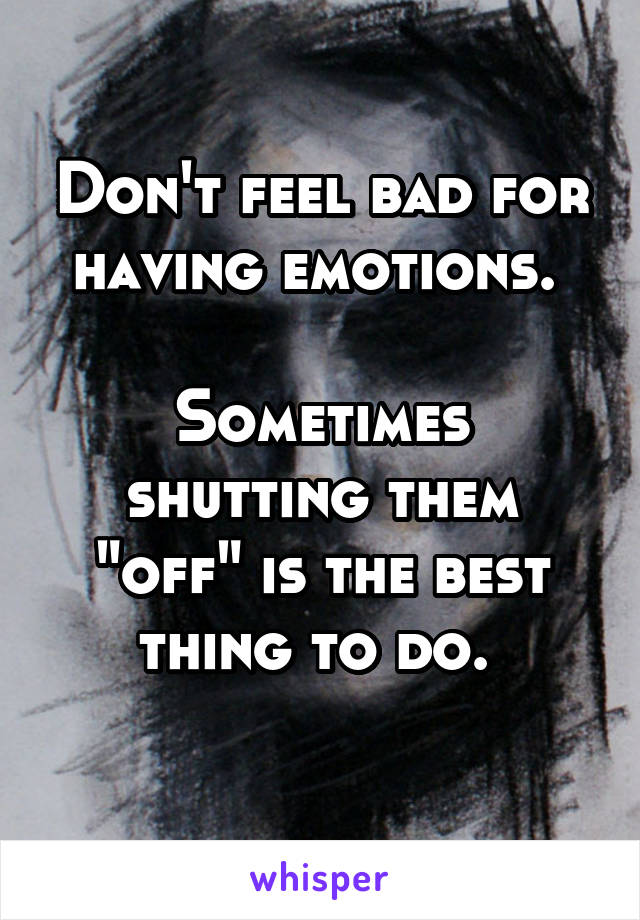 Don't feel bad for having emotions. 

Sometimes shutting them "off" is the best thing to do. 

