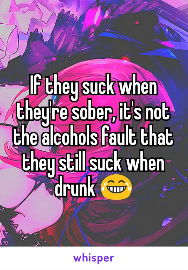 If they suck when they're sober, it's not the alcohols fault that they still suck when drunk 😂