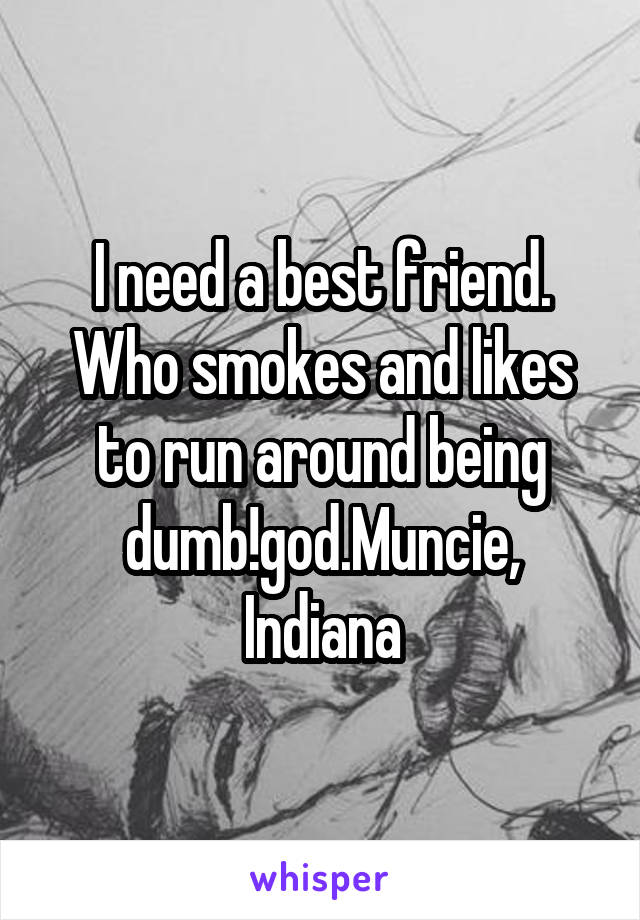 I need a best friend. Who smokes and likes to run around being dumb!god.Muncie,
Indiana