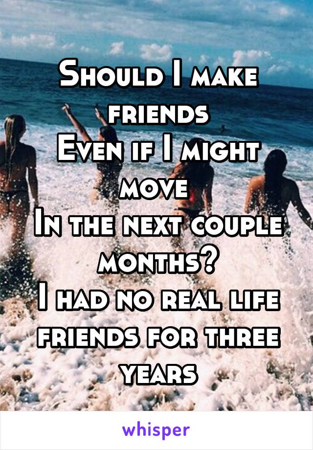 Should I make friends
Even if I might move 
In the next couple months?
I had no real life friends for three years