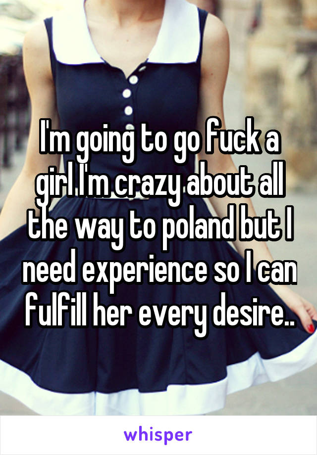 I'm going to go fuck a girl I'm crazy about all the way to poland but I need experience so I can fulfill her every desire..