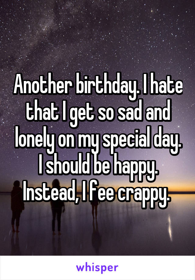 Another birthday. I hate that I get so sad and lonely on my special day. I should be happy. Instead, I fee crappy. 