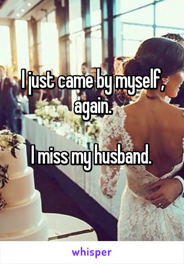 I just came by myself, again.

I miss my husband. 
