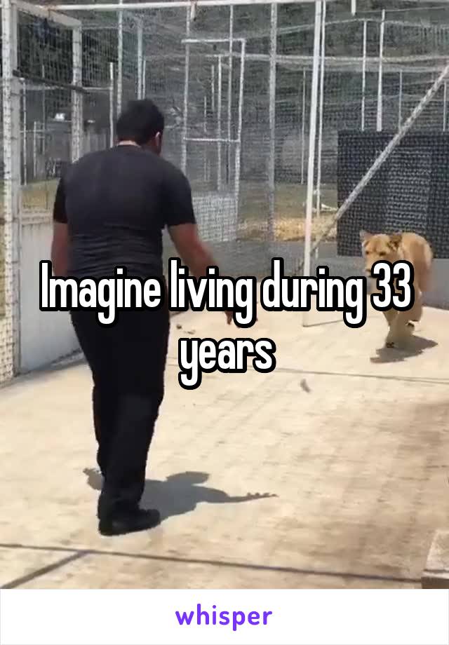 Imagine living during 33 years