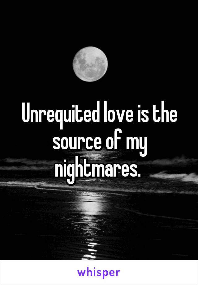Unrequited love is the source of my nightmares. 