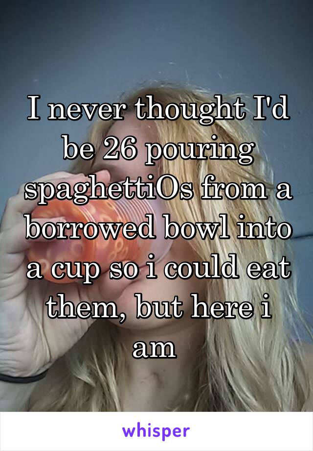 I never thought I'd be 26 pouring spaghettiOs from a borrowed bowl into a cup so i could eat them, but here i am 