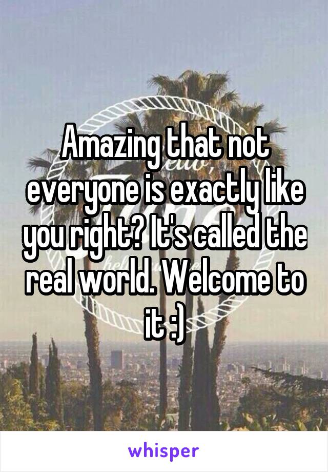 Amazing that not everyone is exactly like you right? It's called the real world. Welcome to it :)