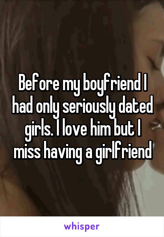 Before my boyfriend I had only seriously dated girls. I love him but I miss having a girlfriend