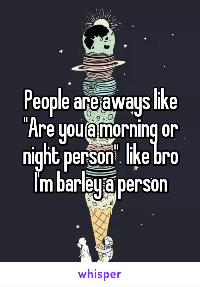 People are aways like "Are you a morning or night person"  like bro I'm barley a person