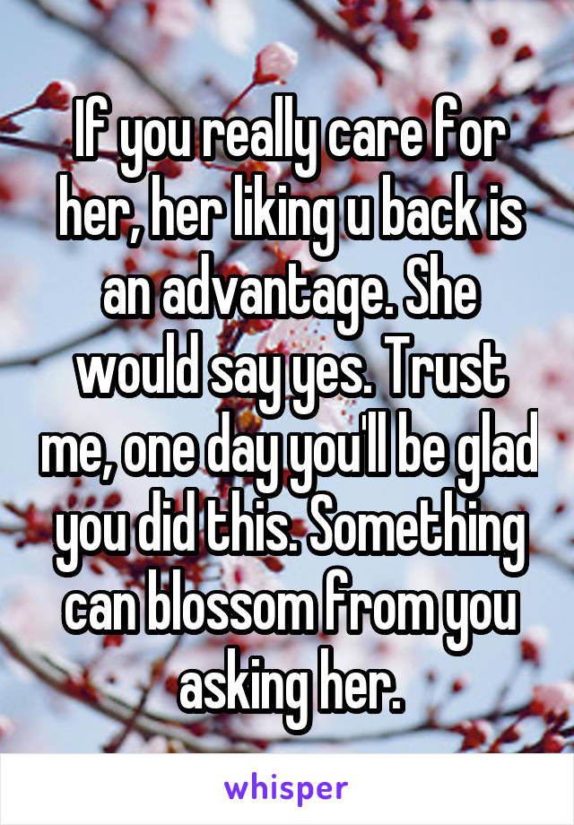 If you really care for her, her liking u back is an advantage. She would say yes. Trust me, one day you'll be glad you did this. Something can blossom from you asking her.