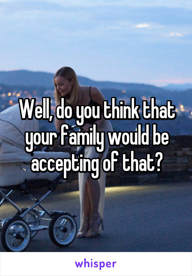 Well, do you think that your family would be accepting of that?