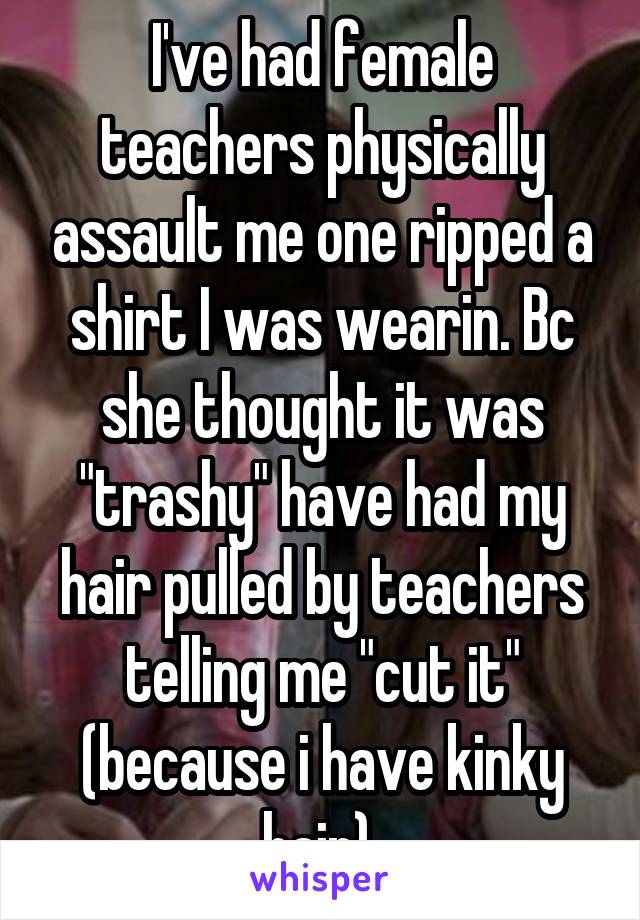I've had female teachers physically assault me one ripped a shirt I was wearin. Bc she thought it was "trashy" have had my hair pulled by teachers telling me "cut it" (because i have kinky hair) 