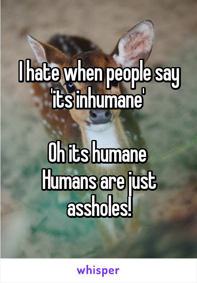 I hate when people say 'its inhumane' 

Oh its humane 
Humans are just assholes!