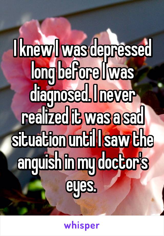 I knew I was depressed long before I was diagnosed. I never realized it was a sad situation until I saw the anguish in my doctor's eyes. 