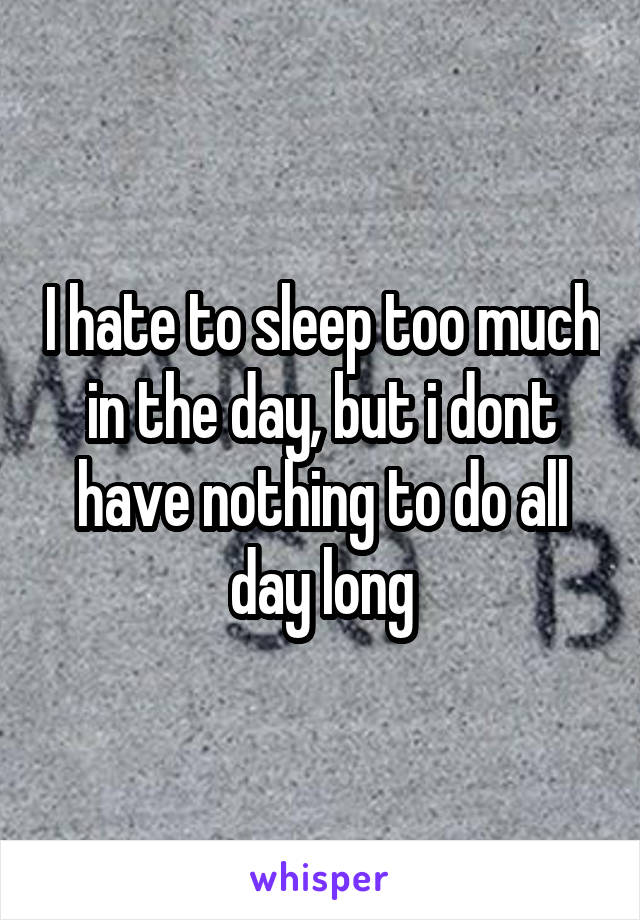 I hate to sleep too much in the day, but i dont have nothing to do all day long