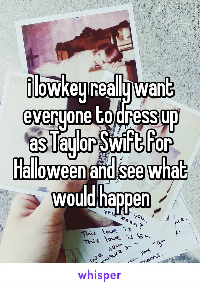 i lowkey really want everyone to dress up as Taylor Swift for Halloween and see what would happen