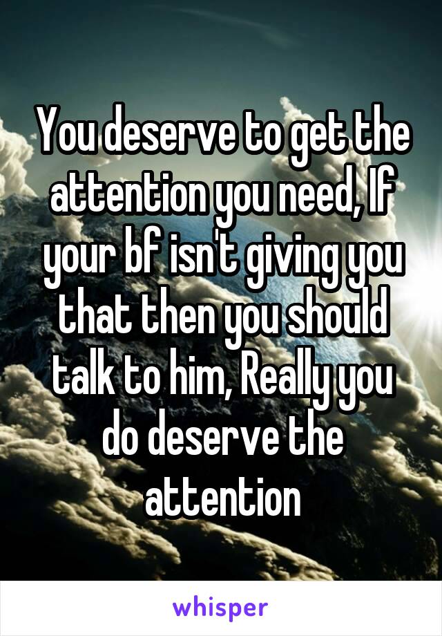 You deserve to get the attention you need, If your bf isn't giving you that then you should talk to him, Really you do deserve the attention