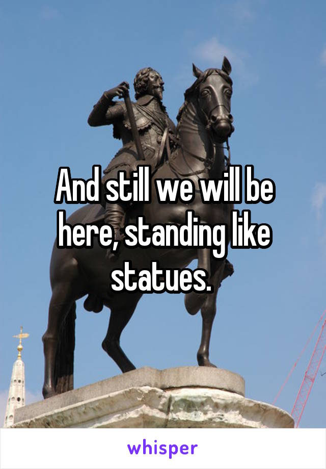 And still we will be here, standing like statues. 