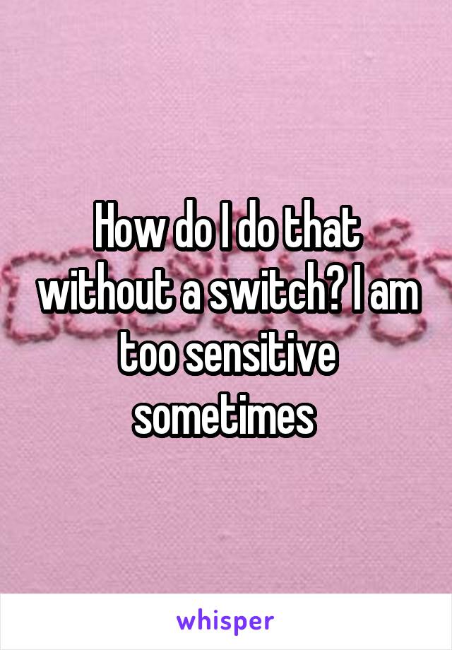 How do I do that without a switch? I am too sensitive sometimes 