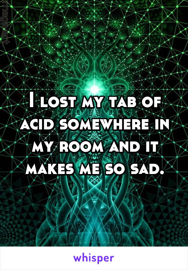 I lost my tab of acid somewhere in my room and it makes me so sad.