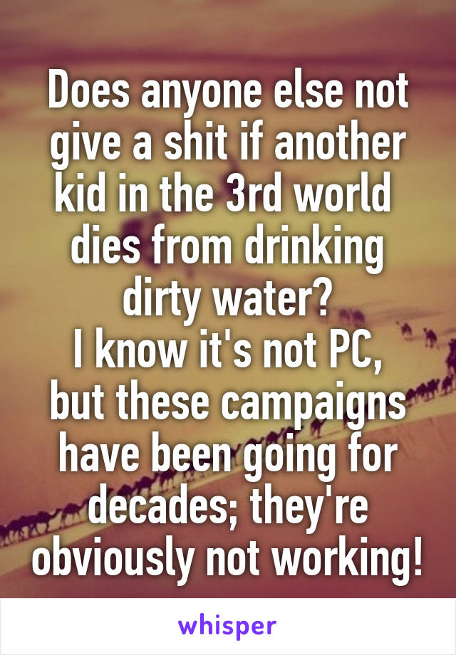 Does anyone else not give a shit if another kid in the 3rd world  dies from drinking dirty water?
I know it's not PC, but these campaigns have been going for decades; they're obviously not working!