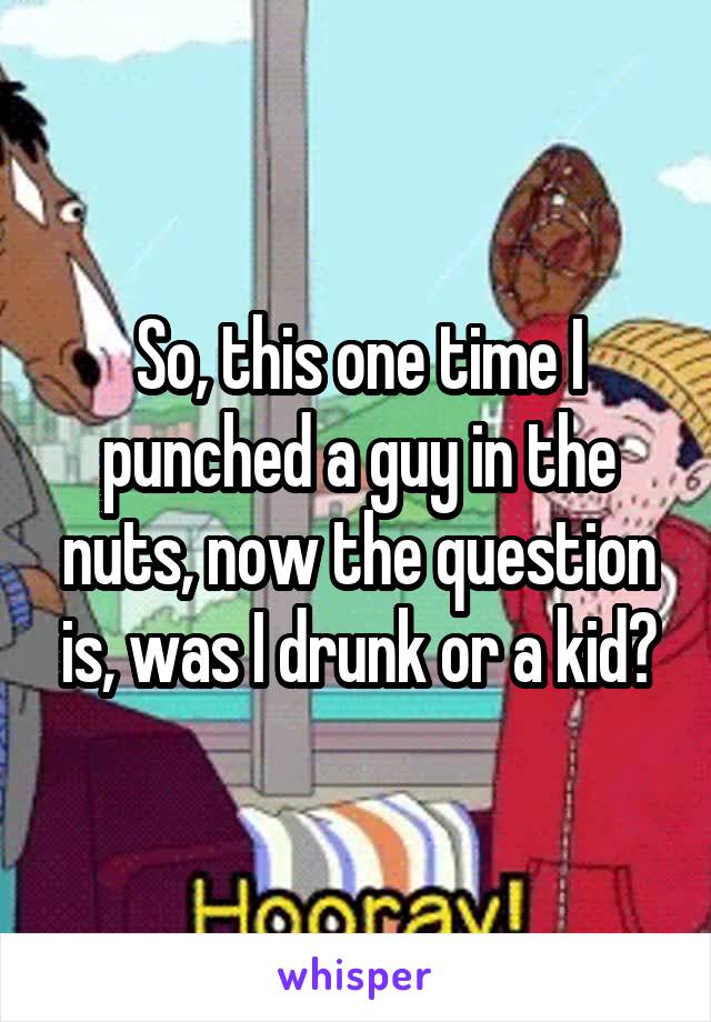 So, this one time I punched a guy in the nuts, now the question is, was I drunk or a kid?
