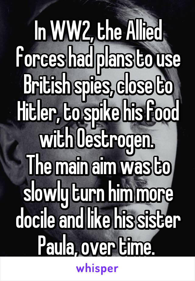 In WW2, the Allied forces had plans to use British spies, close to Hitler, to spike his food with Oestrogen. 
The main aim was to slowly turn him more docile and like his sister Paula, over time. 