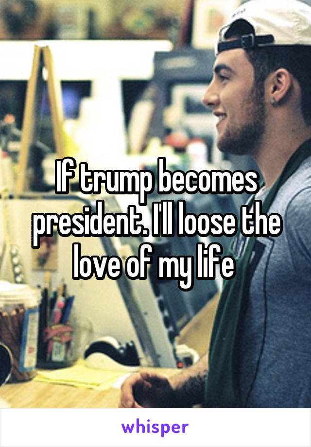 If trump becomes president. I'll loose the love of my life 