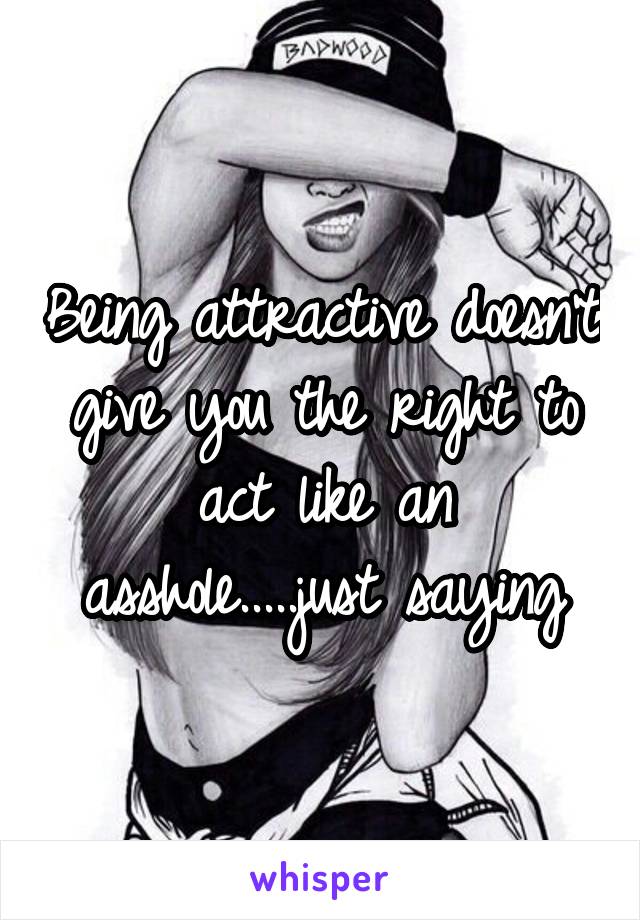 Being attractive doesn't give you the right to act like an asshole.....just saying