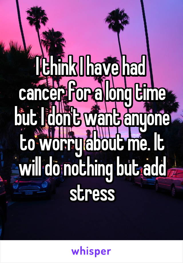 I think I have had  cancer for a long time but I don't want anyone to worry about me. It will do nothing but add stress