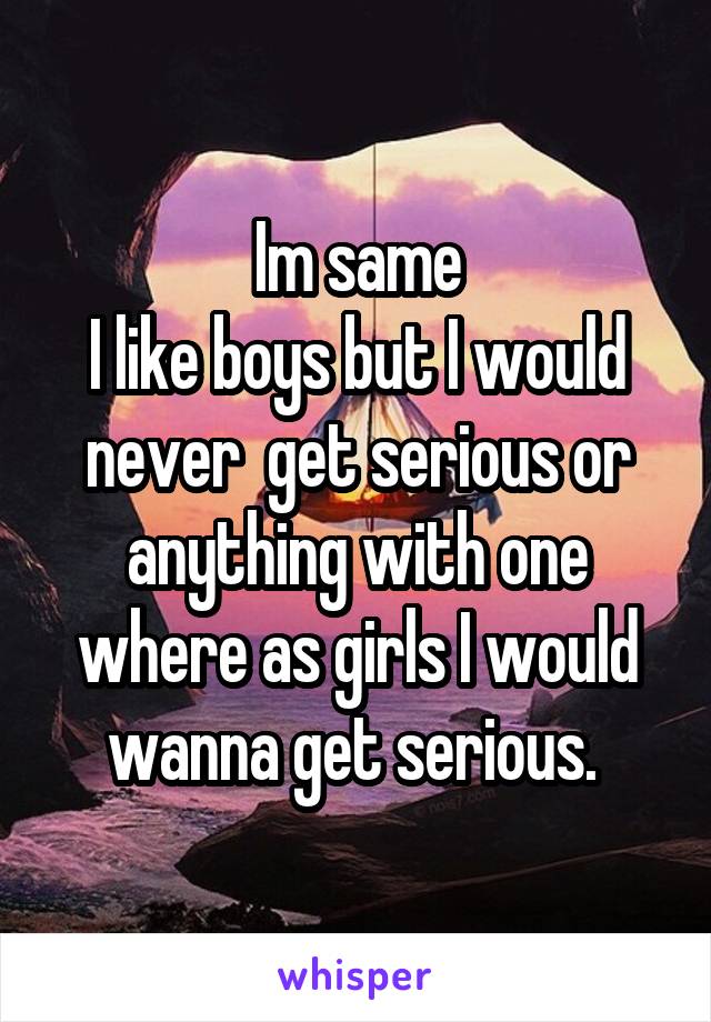 Im same
I like boys but I would never  get serious or anything with one where as girls I would wanna get serious. 