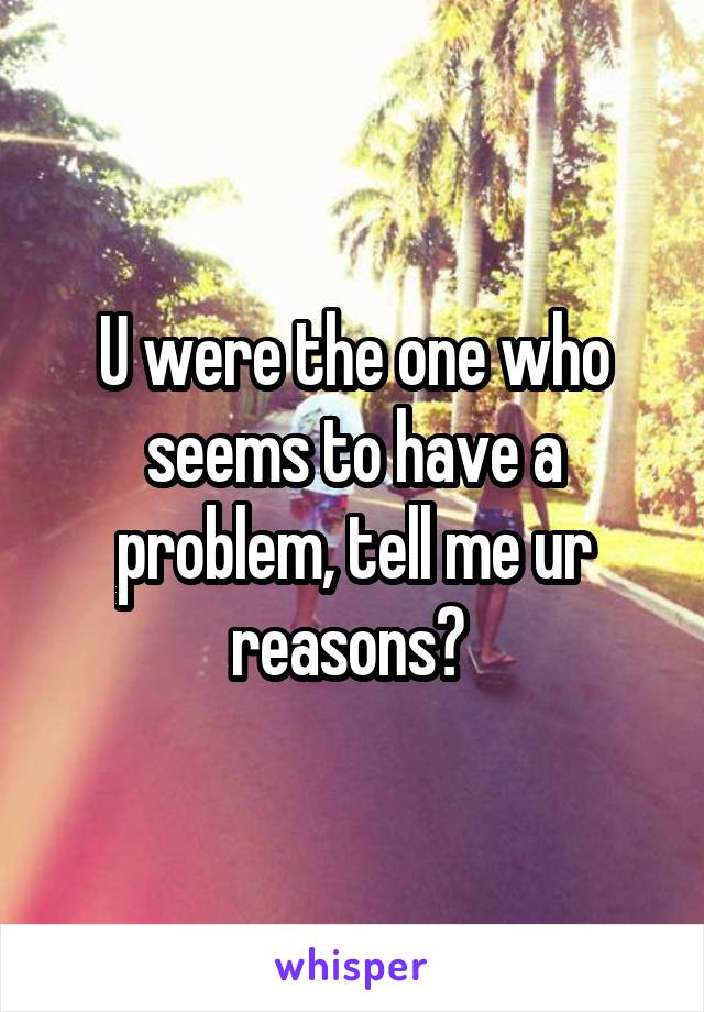 U were the one who seems to have a problem, tell me ur reasons? 