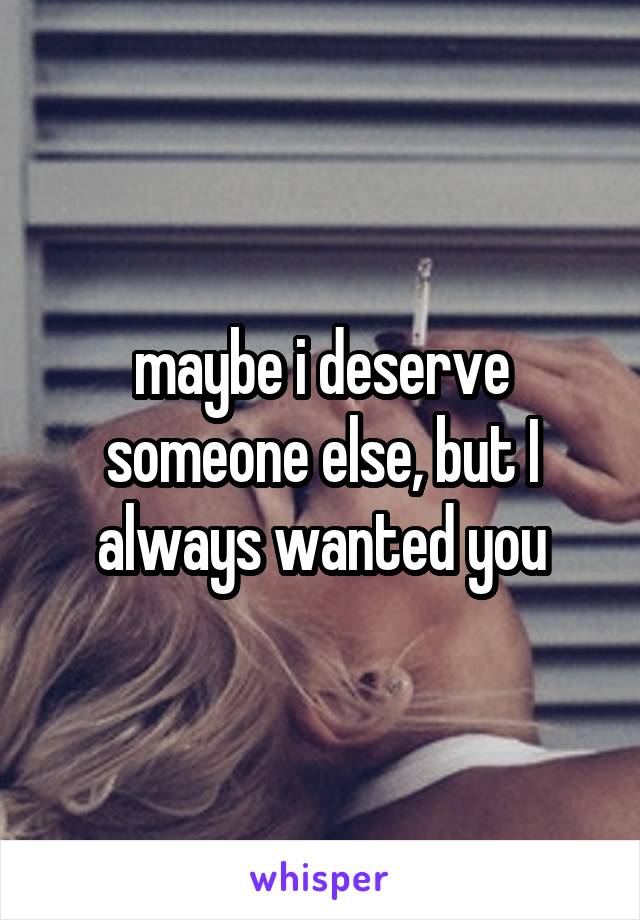 maybe i deserve someone else, but I always wanted you