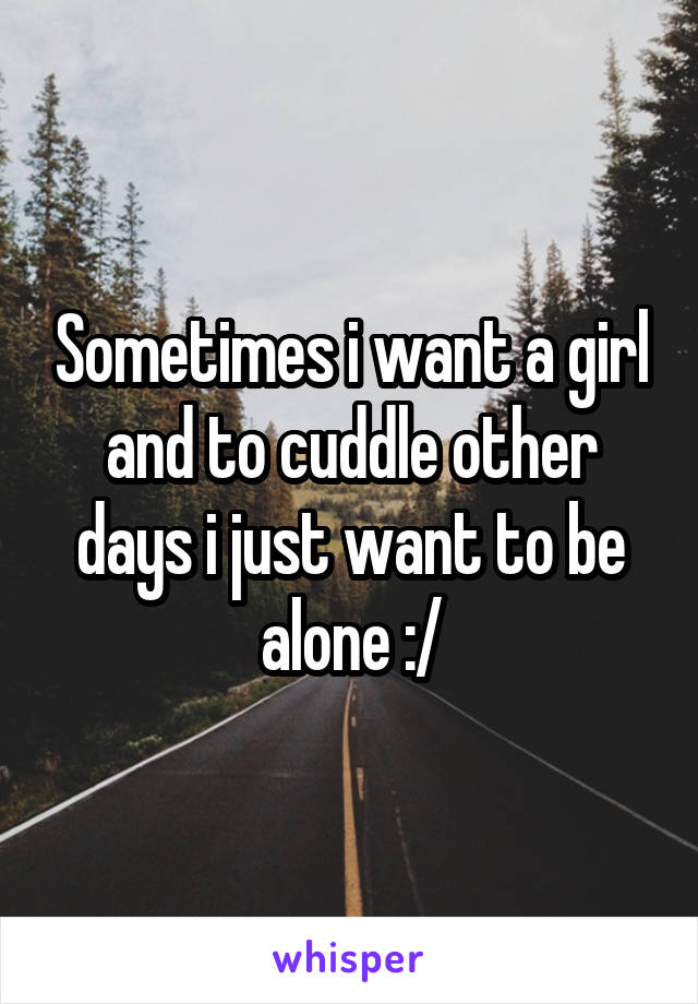 Sometimes i want a girl and to cuddle other days i just want to be alone :/