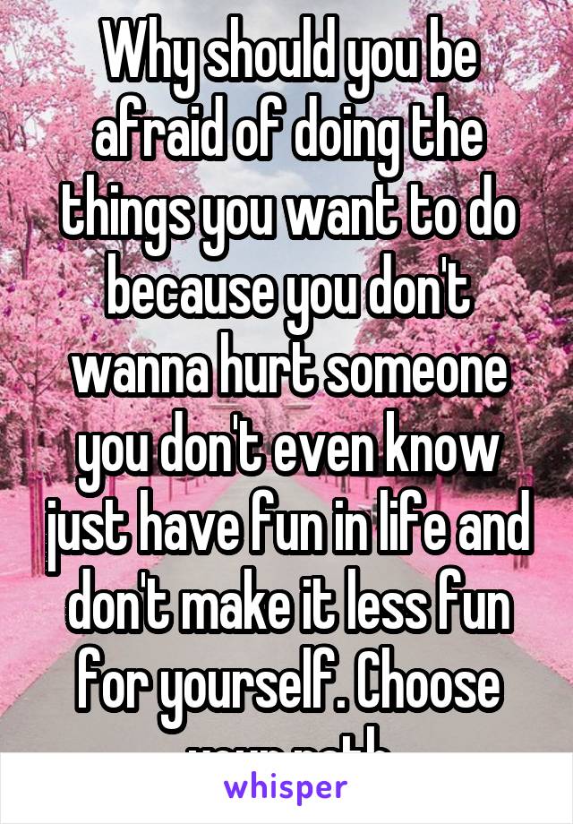 Why should you be afraid of doing the things you want to do because you don't wanna hurt someone you don't even know just have fun in life and don't make it less fun for yourself. Choose your path