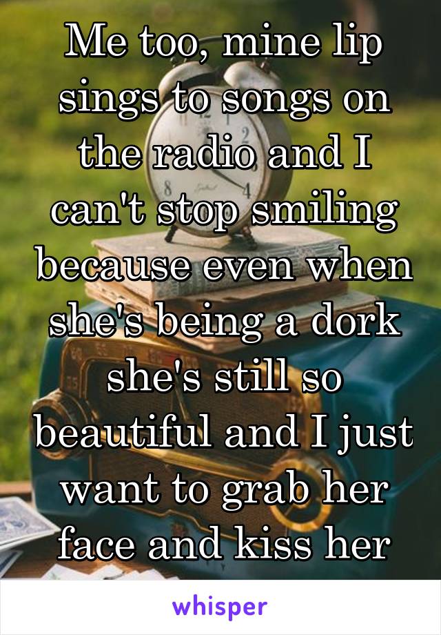 Me too, mine lip sings to songs on the radio and I can't stop smiling because even when she's being a dork she's still so beautiful and I just want to grab her face and kiss her but she's taken 