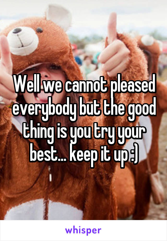Well we cannot pleased everybody but the good thing is you try your best... keep it up :)