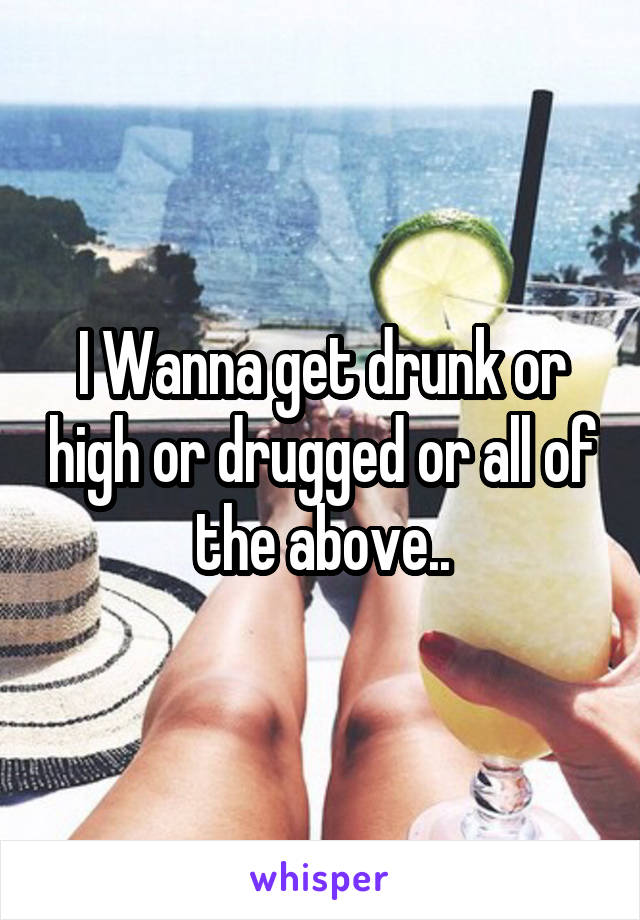 I Wanna get drunk or high or drugged or all of the above..