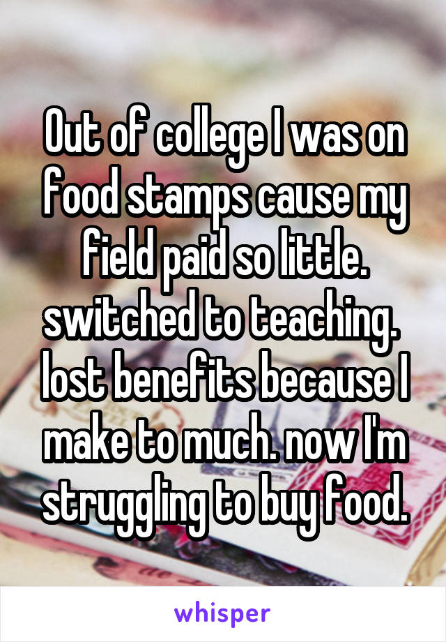 Out of college I was on food stamps cause my field paid so little.
switched to teaching. 
lost benefits because I make to much. now I'm struggling to buy food.