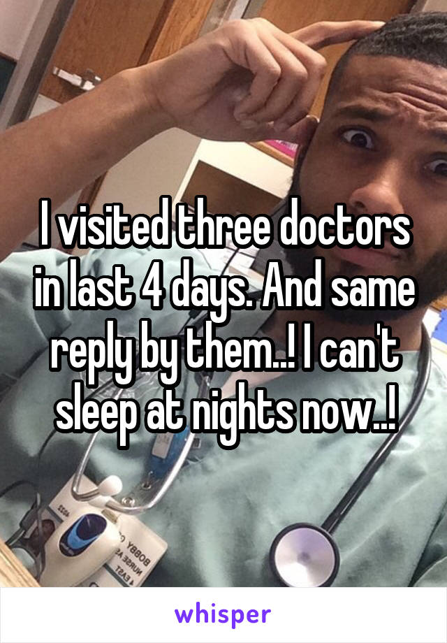 I visited three doctors in last 4 days. And same reply by them..! I can't sleep at nights now..!